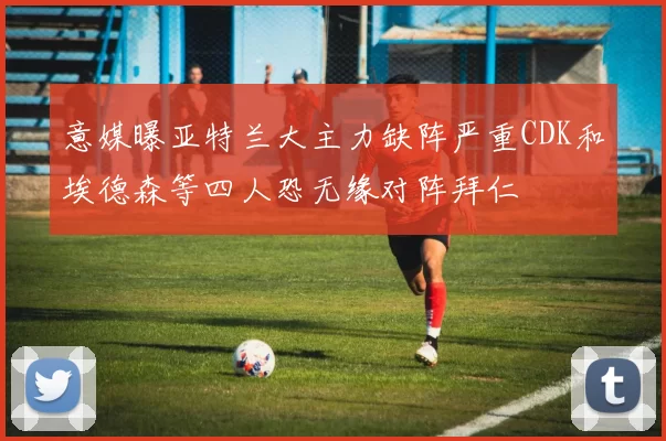 意媒曝亚特兰大主力缺阵严重CDK和埃德森等四人恐无缘对阵拜仁