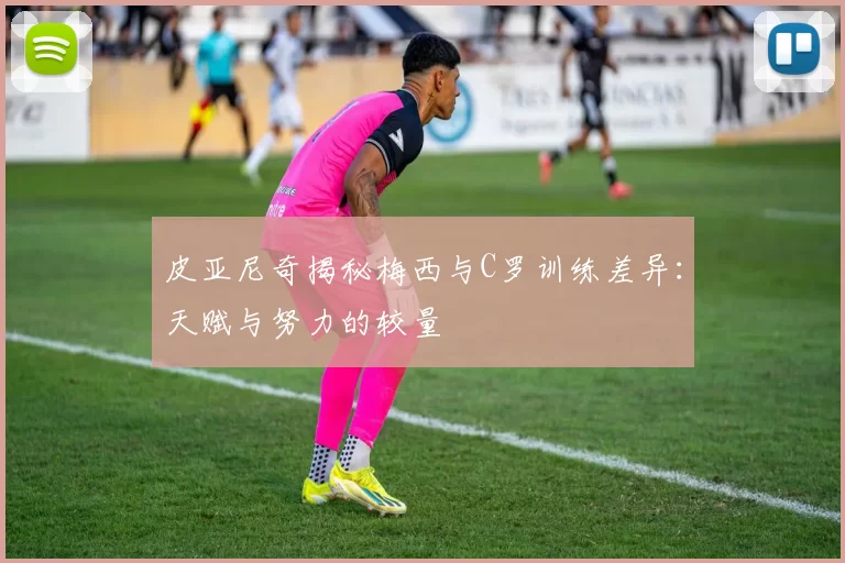 皮亚尼奇揭秘梅西与C罗训练差异：天赋与努力的较量