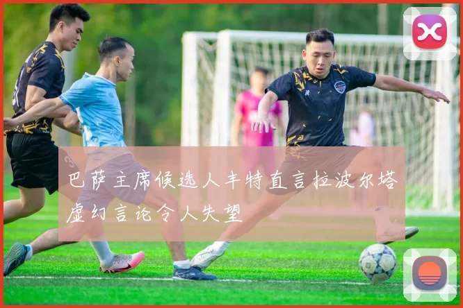 巴萨主席候选人丰特直言拉波尔塔虚幻言论令人失望