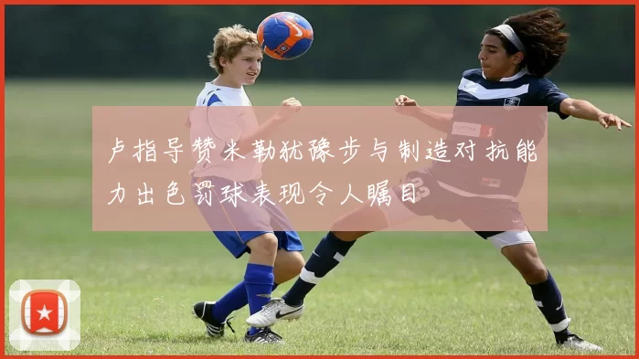 卢指导赞米勒犹豫步与制造对抗能力出色罚球表现令人瞩目