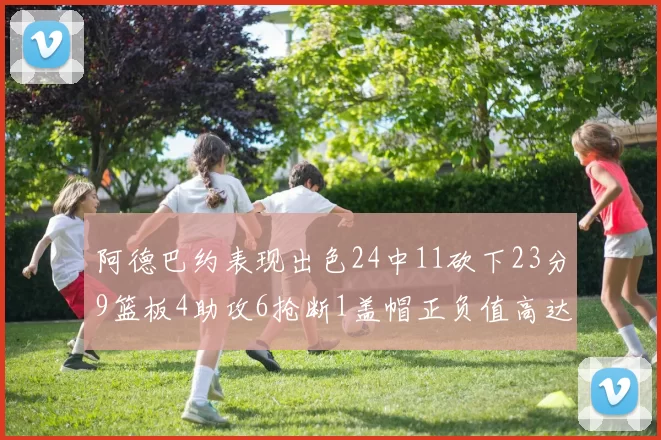 阿德巴约表现出色24中11砍下23分9篮板4助攻6抢断1盖帽正负值高达22