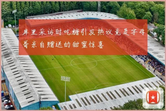 库里采访时吃糖引发热议竟是字母哥亲自赠送的甜蜜惊喜
