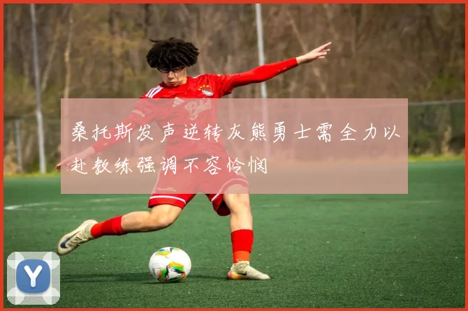 桑托斯发声逆转灰熊勇士需全力以赴教练强调不容怜悯