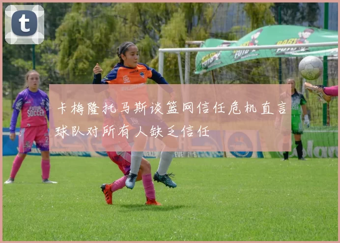 卡梅隆托马斯谈篮网信任危机直言球队对所有人缺乏信任