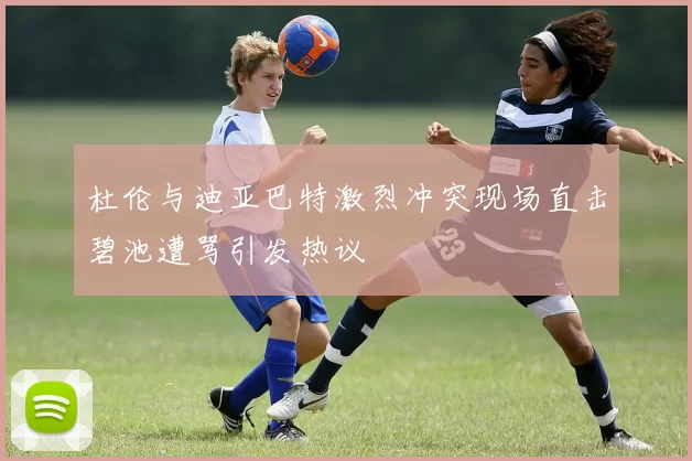 杜伦与迪亚巴特激烈冲突现场直击碧池遭骂引发热议
