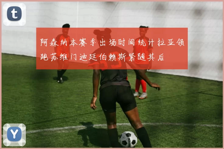 阿森纳本赛季出场时间统计拉亚领跑苏维门迪廷伯赖斯紧随其后