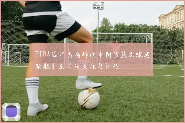 FIBA因不当措辞向中国男篮及球迷致歉引发广泛关注与讨论