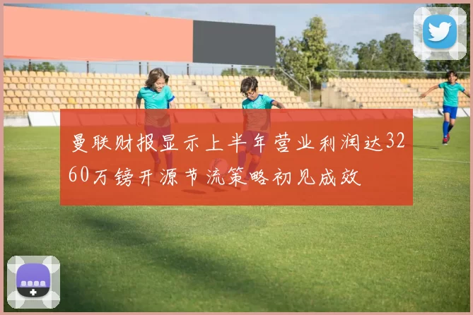 曼联财报显示上半年营业利润达3260万镑开源节流策略初见成效