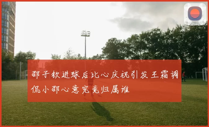 邵子钦进球后比心庆祝引发王霜调侃小邵心意究竟归属谁