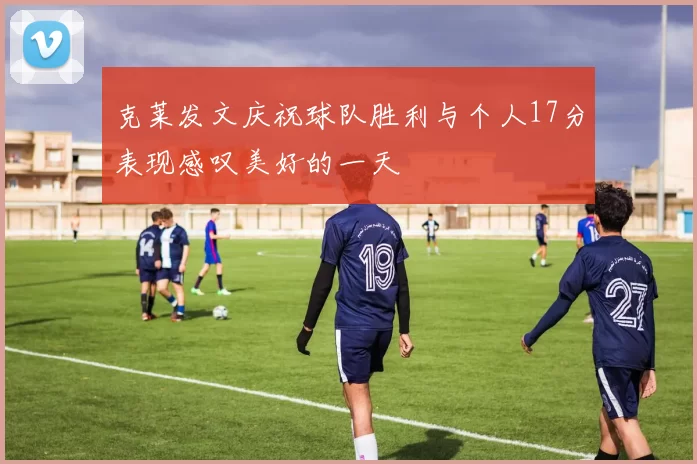 克莱发文庆祝球队胜利与个人17分表现感叹美好的一天