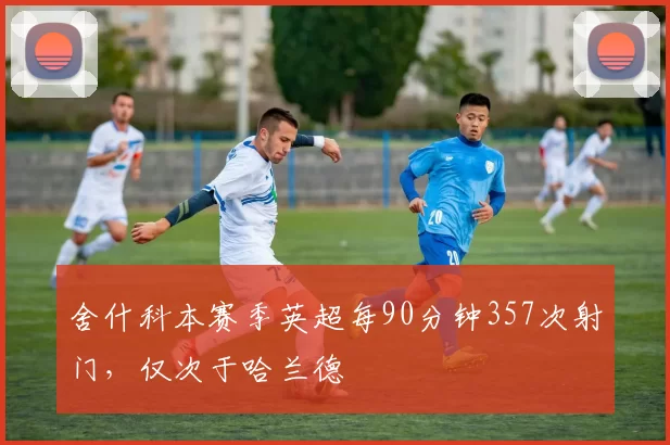 舍什科本赛季英超每90分钟357次射门，仅次于哈兰德