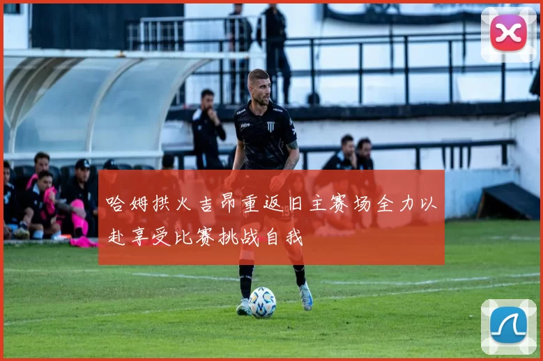 哈姆拱火吉昂重返旧主赛场全力以赴享受比赛挑战自我