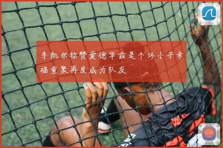 李凯尔称赞爱德华兹是个坏小子幸福重聚再度成为队友