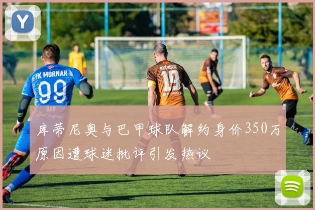库蒂尼奥与巴甲球队解约身价350万原因遭球迷批评引发热议